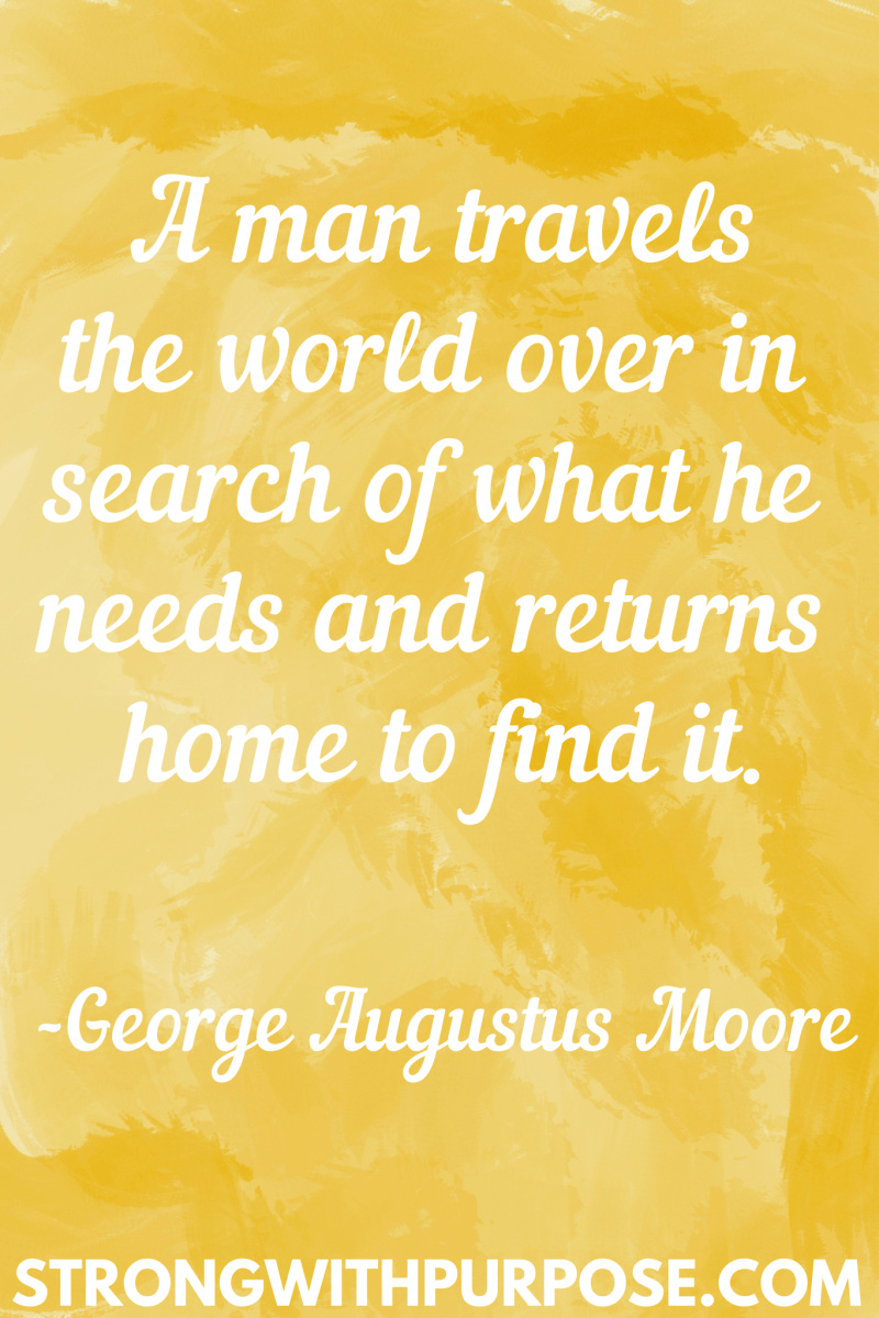 15 Inspiring Home Quotes - A man travels the world over in search of what he needs and returns home to find it - Strong with Purpose