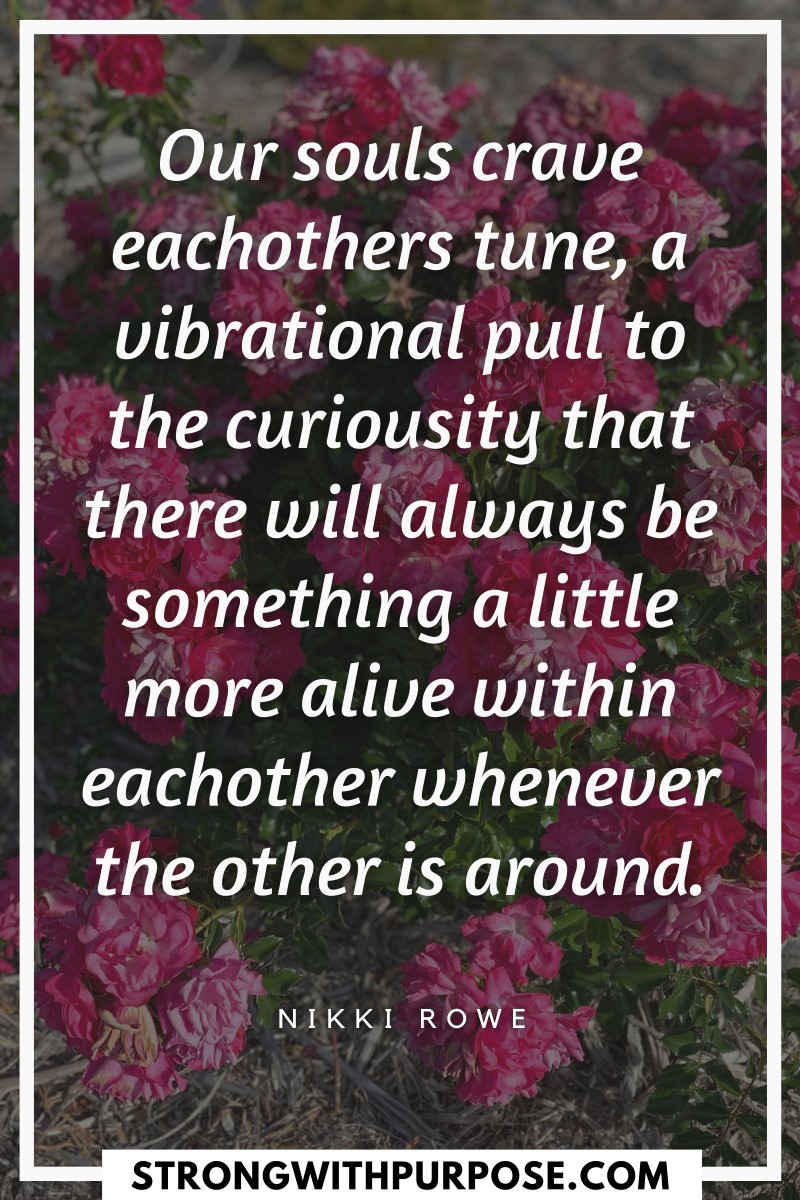 Our souls crave eachothers tune, a vibrational pull to the curiousity that there will always be something a little more alive - Strong with Purpose