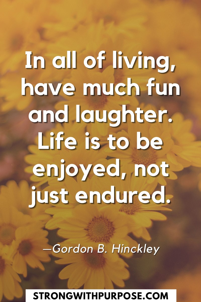 In all of living, have much fun and laughter. Life is to be enjoyed, not just endured - Strong with Purpose